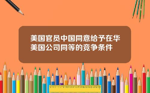 美国官员中国同意给予在华美国公司同等的竞争条件