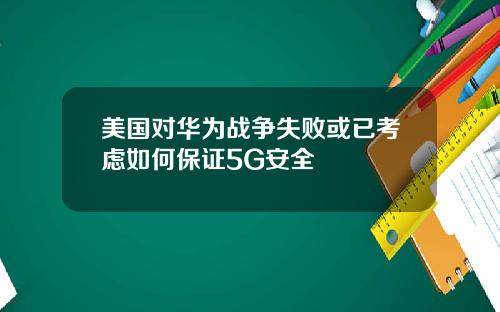 美国对华为战争失败或已考虑如何保证5G安全