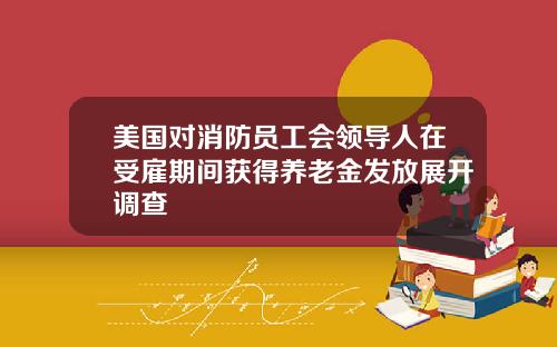 美国对消防员工会领导人在受雇期间获得养老金发放展开调查