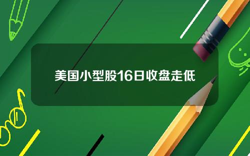 美国小型股16日收盘走低