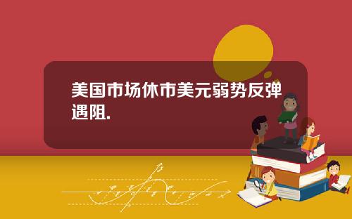 美国市场休市美元弱势反弹遇阻.