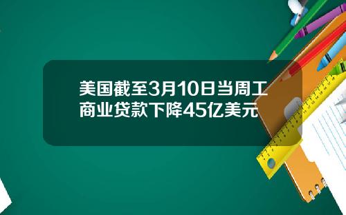 美国截至3月10日当周工商业贷款下降45亿美元