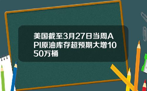 美国截至3月27日当周API原油库存超预期大增1050万桶