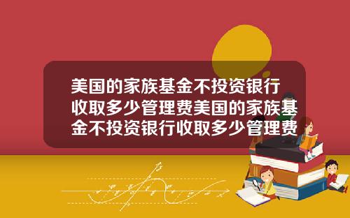 美国的家族基金不投资银行收取多少管理费美国的家族基金不投资银行收取多少管理费呢