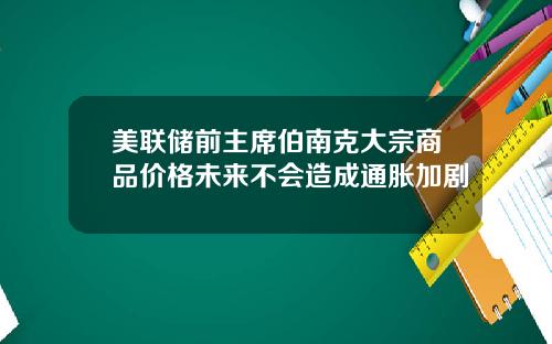 美联储前主席伯南克大宗商品价格未来不会造成通胀加剧