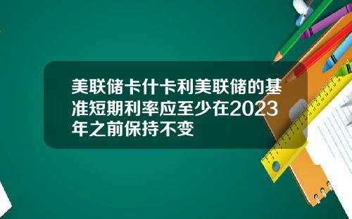 美联储卡什卡利美联储的基准短期利率应至少在2023年之前保持不变