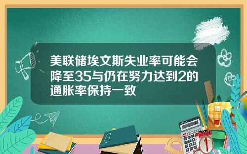美联储埃文斯失业率可能会降至35与仍在努力达到2的通胀率保持一致