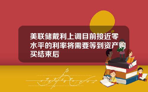 美联储戴利上调目前接近零水平的利率将需要等到资产购买结束后