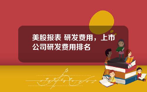 美股报表 研发费用,上市公司研发费用排名