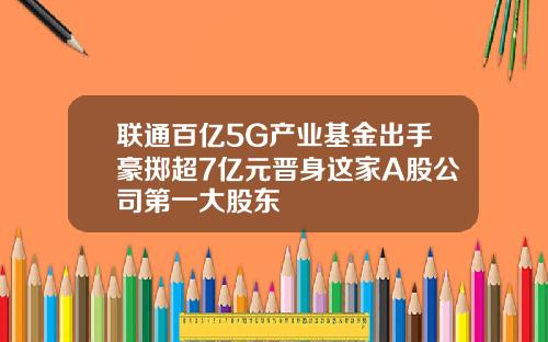 联通百亿5G产业基金出手豪掷超7亿元晋身这家A股公司第一大股东