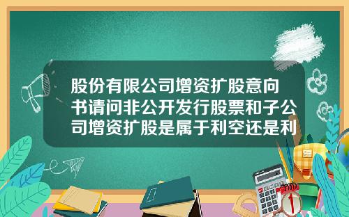 股份有限公司增资扩股意向书请问非公开发行股票和子公司增资扩股是属于利空还是利好