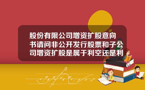 股份有限公司增资扩股意向书请问非公开发行股票和子公司增资扩股是属于利空还是利好
