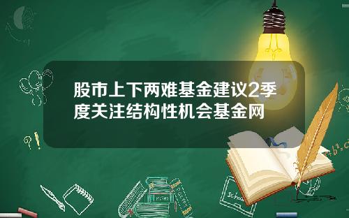 股市上下两难基金建议2季度关注结构性机会基金网