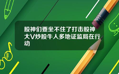 股神们要坐不住了打击股神大V炒股牛人多地证监局在行动