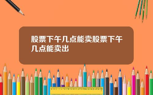 股票下午几点能卖股票下午几点能卖出