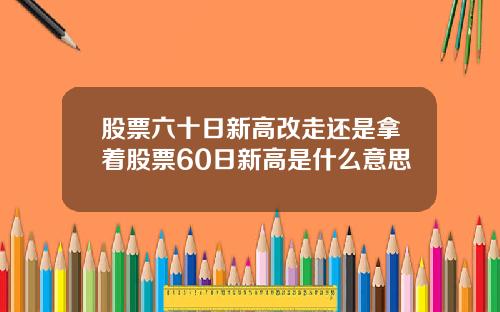 股票六十日新高改走还是拿着股票60日新高是什么意思
