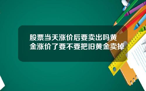 股票当天涨价后要卖出吗黄金涨价了要不要把旧黄金卖掉