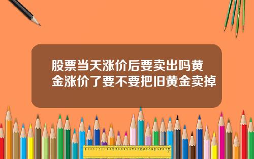 股票当天涨价后要卖出吗黄金涨价了要不要把旧黄金卖掉