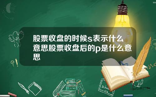 股票收盘的时候s表示什么意思股票收盘后的p是什么意思