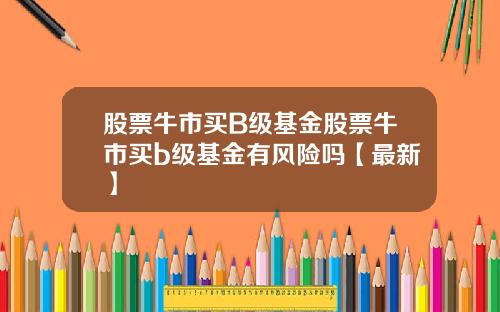 股票牛市买B级基金股票牛市买b级基金有风险吗【最新】