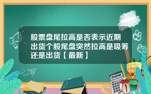 股票盘尾拉高是否表示近期出货个股尾盘突然拉高是吸筹还是出货【最新】