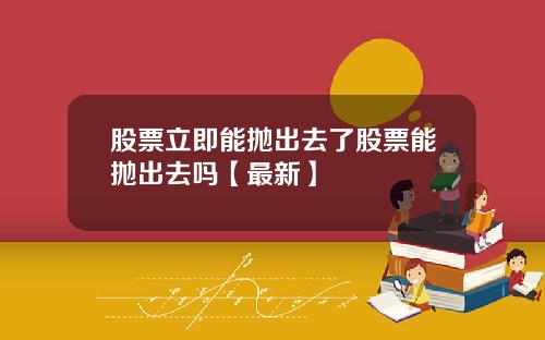 股票立即能抛出去了股票能抛出去吗【最新】