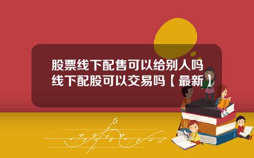 股票线下配售可以给别人吗线下配股可以交易吗【最新】