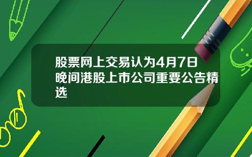 股票网上交易认为4月7日晚间港股上市公司重要公告精选