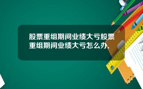 股票重组期间业绩大亏股票重组期间业绩大亏怎么办.
