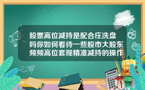 股票高位减持是配合庄洗盘吗你如何看待一些股市大股东频频高位套现精准减持的操作.