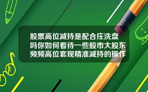 股票高位减持是配合庄洗盘吗你如何看待一些股市大股东频频高位套现精准减持的操作
