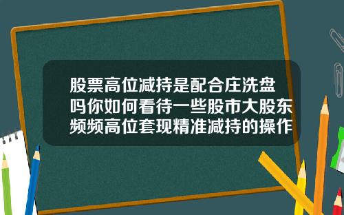 股票高位减持是配合庄洗盘吗你如何看待一些股市大股东频频高位套现精准减持的操作