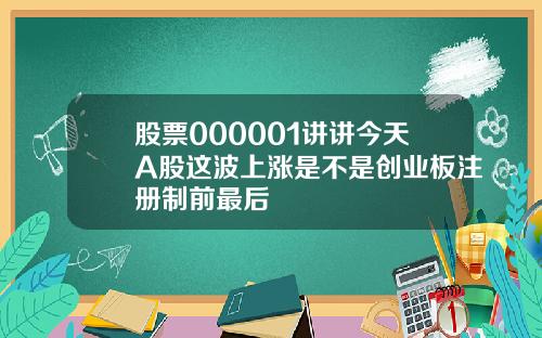 股票000001讲讲今天A股这波上涨是不是创业板注册制前最后