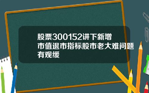 股票300152讲下新增市值退市指标股市老大难问题有观缓