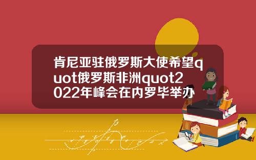 肯尼亚驻俄罗斯大使希望quot俄罗斯非洲quot2022年峰会在内罗毕举办