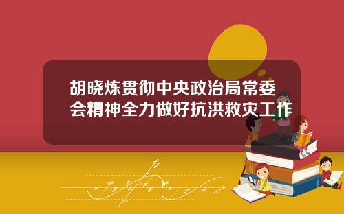 胡晓炼贯彻中央政治局常委会精神全力做好抗洪救灾工作