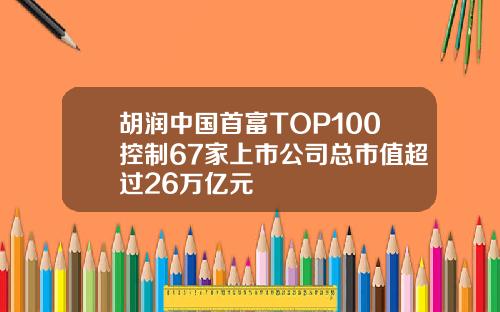 胡润中国首富TOP100控制67家上市公司总市值超过26万亿元