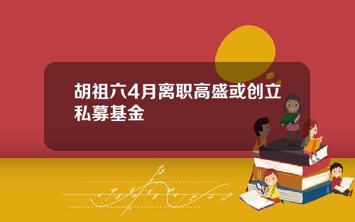 胡祖六4月离职高盛或创立私募基金