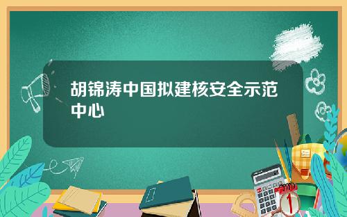 胡锦涛中国拟建核安全示范中心
