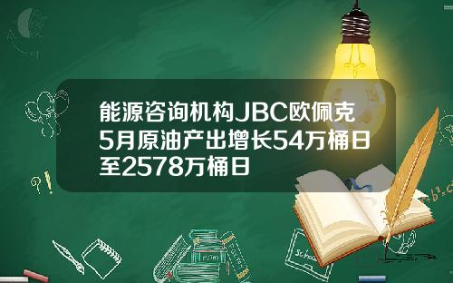 能源咨询机构JBC欧佩克5月原油产出增长54万桶日至2578万桶日