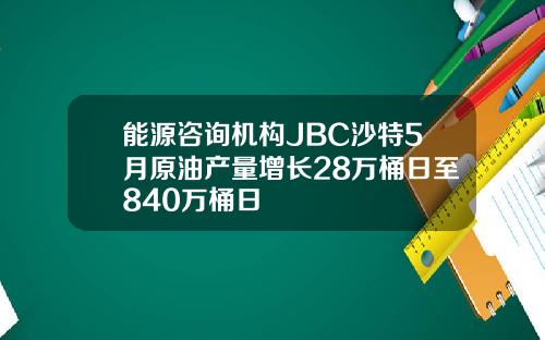 能源咨询机构JBC沙特5月原油产量增长28万桶日至840万桶日