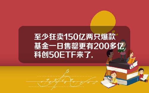 至少狂卖150亿两只爆款基金一日售罄更有200多亿科创50ETF来了.