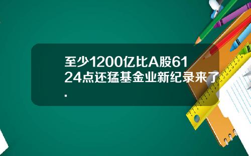 至少1200亿比A股6124点还猛基金业新纪录来了.