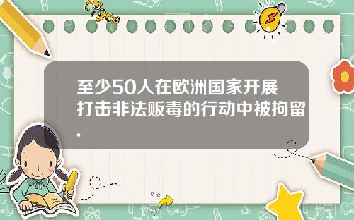 至少50人在欧洲国家开展打击非法贩毒的行动中被拘留.