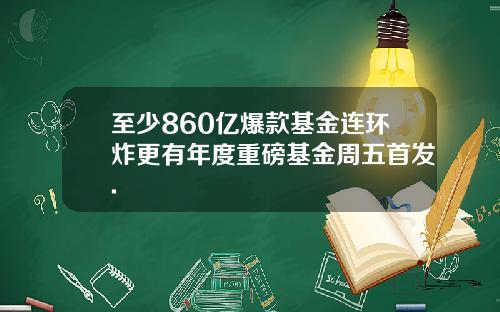 至少860亿爆款基金连环炸更有年度重磅基金周五首发.