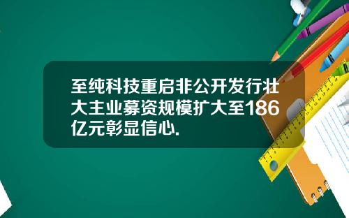 至纯科技重启非公开发行壮大主业募资规模扩大至186亿元彰显信心.