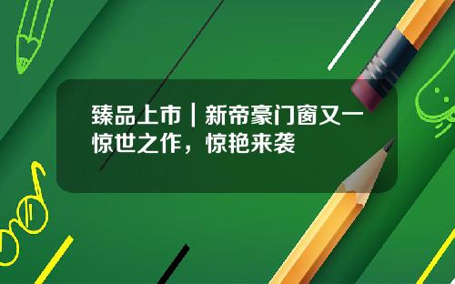臻品上市|新帝豪门窗又一惊世之作,惊艳来袭