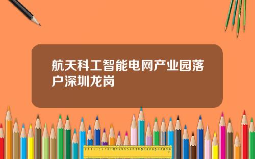 航天科工智能电网产业园落户深圳龙岗