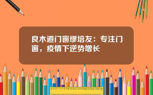 良木道门窗缪培友：专注门窗，疫情下逆势增长
