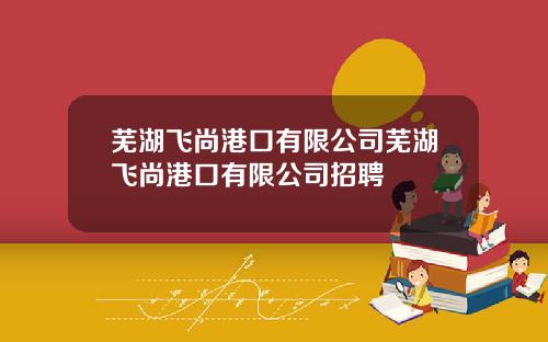 芜湖飞尚港口有限公司芜湖飞尚港口有限公司招聘